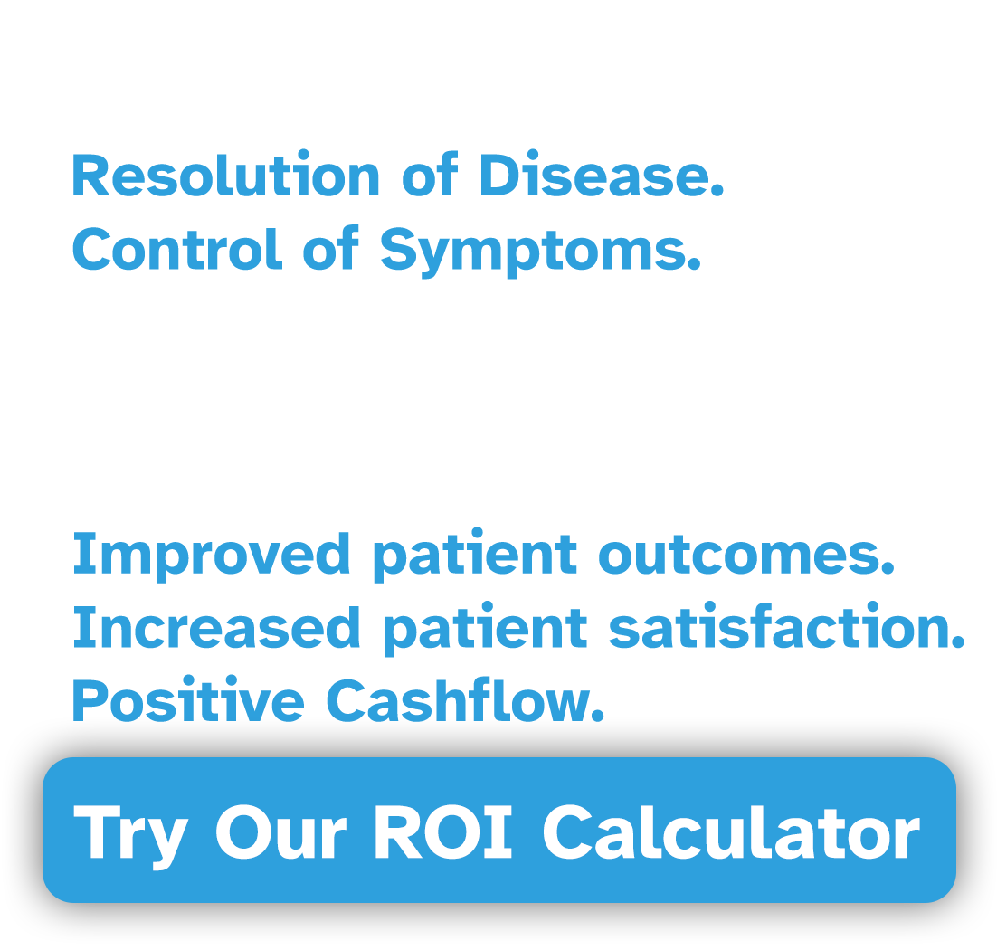 FOR PATIENTS: Resolution of Disease. Control of Symptoms. FOR PHYSICIANS AND FACILITIES: Improved patient outcomes. Increased patient satisfaction. Positive Cashflow. FOR PATIENTS: Resolution of Disease. Control of Symptoms. FOR PHYSICIANS AND FACILITIES: Improved patient outcomes. Increased patient satisfaction. Positive Cashflow.